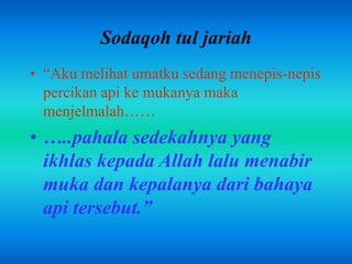 Sodaqoh tul jariah 
• “Aku melihat umatku sedang menepis-nepis 
percikan api ke mukanya maka 
menjelmalah…… 
• …..pahala sedekahnya yang 
ikhlas kepada Allah lalu menabir 
muka dan kepalanya dari bahaya 
api tersebut.” 
 