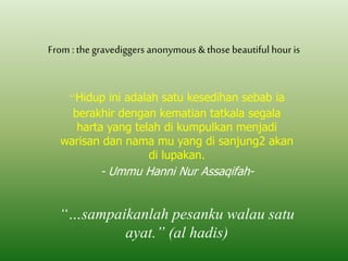 From : the gravediggers anonymous & those beautiful hour is 
“”Hidup ini adalah satu kesedihan sebab ia 
berakhir dengan kematian tatkala segala 
harta yang telah di kumpulkan menjadi 
warisan dan nama mu yang di sanjung2 akan 
di lupakan. 
- Ummu Hanni Nur Assaqifah- 
“…sampaikanlah pesanku walau satu 
ayat.” (al hadis) 
