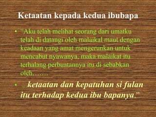 Ketaatan kepada kedua ibubapa 
• “Aku telah melihat seorang dari umatku 
telah di datangi oleh malaikal maut dengan 
keadaan yang amat mengerunkan untuk 
mencabut nyawanya, maka malaikat itu 
terhalang perbuatannya itu di sebabkan 
oleh……. 
• ...ketaatan dan kepatuhan si fulan 
itu terhadap kedua ibu bapanya.” 
 