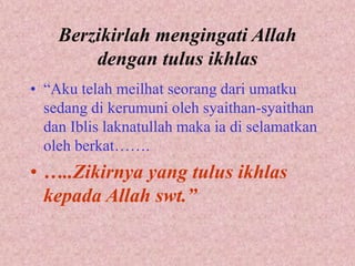 Berzikirlah mengingati Allah 
dengan tulus ikhlas 
• “Aku telah meilhat seorang dari umatku 
sedang di kerumuni oleh syaithan-syaithan 
dan Iblis laknatullah maka ia di selamatkan 
oleh berkat……. 
• …..Zikirnya yang tulus ikhlas 
kepada Allah swt.” 
 