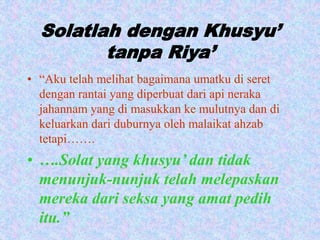 Solatlah dengan Khusyu’ 
tanpa Riya’ 
• “Aku telah melihat bagaimana umatku di seret 
dengan rantai yang diperbuat dari api neraka 
jahannam yang di masukkan ke mulutnya dan di 
keluarkan dari duburnya oleh malaikat ahzab 
tetapi……. 
• ….Solat yang khusyu’ dan tidak 
menunjuk-nunjuk telah melepaskan 
mereka dari seksa yang amat pedih 
itu.” 
 