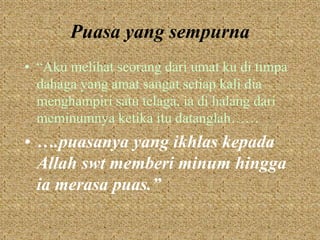 Puasa yang sempurna 
• “Aku melihat seorang dari umat ku di timpa 
dahaga yang amat sangat setiap kali dia 
menghampiri satu telaga, ia di halang dari 
meminumnya ketika itu datanglah…… 
• ….puasanya yang ikhlas kepada 
Allah swt memberi minum hingga 
ia merasa puas.” 
 