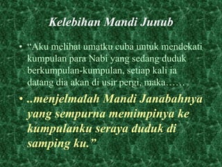 Kelebihan Mandi Junub 
• “Aku melihat umatku cuba untuk mendekati 
kumpulan para Nabi yang sedang duduk 
berkumpulan-kumpulan, setiap kali ia 
datang dia akan di usir pergi, maka…… 
• ..menjelmalah Mandi Janabahnya 
yang sempurna memimpinya ke 
kumpulanku seraya duduk di 
samping ku.” 
 