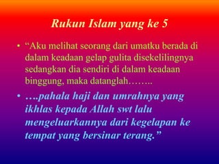 Rukun Islam yang ke 5 
• “Aku melihat seorang dari umatku berada di 
dalam keadaan gelap gulita disekelilingnya 
sedangkan dia sendiri di dalam keadaan 
binggung, maka datanglah…….. 
• ….pahala haji dan umrahnya yang 
ikhlas kepada Allah swt lalu 
mengeluarkannya dari kegelapan ke 
tempat yang bersinar terang.” 
 