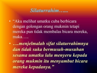 Silaturrahim…... 
• “Aku melihat umatku cuba berbicara 
dengan golongan orang mukmin tetapi 
mereka pun tidak membalas bicara mereka, 
maka….. 
• ….menjelmalah sifat silaturrahimnya 
dan tidak suka bermusuh-musuhan 
sesama umatku lalu menyeru kepada 
orang mukmin itu menyambut bicara 
mereka kepadanya.” 
 