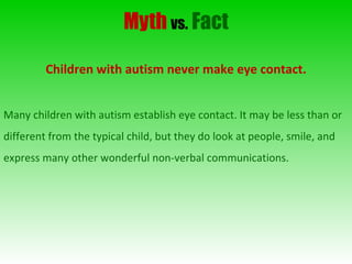 Myth   vs.   Fact Children with autism never make eye contact. Many children with autism establish eye contact. It may be less than or different from the typical child, but they do look at people, smile, and express many other wonderful non-verbal communications. 