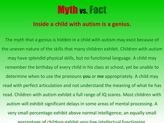 Myth   vs.   Fact Inside a child with autism is a genius. The myth that a genius is hidden in a child with autism may exist because of the uneven nature of the skills that many children exhibit. Children with autism may have splendid physical skills, but no functional language. A child may remember the birthday of every child in his class at school, yet be unable to determine when to use the pronouns  you  or  me  appropriately. A child may read with perfect articulation and not understand the meaning of what he has read. Children with autism exhibit a full range of IQ scores. Most children with autism will exhibit significant delays in some areas of mental processing. A very small percentage exhibit above normal intelligence; an equally small percentage of children exhibit very low intellectual functioning. 