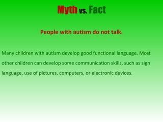 Myth   vs.   Fact People with autism do not talk. Many children with autism develop good functional language. Most other children can develop some communication skills, such as sign language, use of pictures, computers, or electronic devices. 