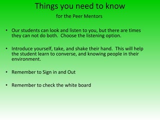 Things you need to know for the  Peer Mentors   Our students can look and listen to you, but there are times they can not do both.  Choose the listening option.  Introduce yourself, take, and shake their hand.  This will help the student learn to converse, and knowing people in their environment.  Remember to Sign in and Out Remember to check the white board 