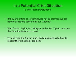 In a Potential Crisis Situation  To The Teachers/Students  If they are hitting or screaming, Do not be alarmed we can handle situations concerning our students. Wait for Mr. Taylor, Ms. Morgan, and or Mr. Tipton to assess the situation before you react. Try and read the Autism staffs body language as to how to react if there is a major problem. 