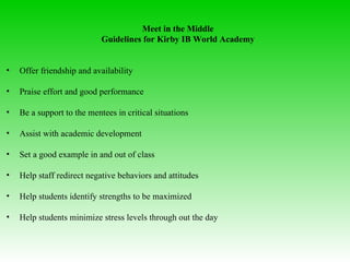 Meet in the Middle Guidelines for Kirby IB World Academy Offer friendship and availability  Praise effort and good performance  Be a support to the mentees in critical situations  Assist with academic development  Set a good example in and out of class Help staff redirect negative behaviors and attitudes  Help students identify strengths to be maximized  Help students minimize stress levels through out the day 