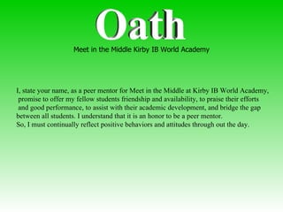 Oath I, state your name, as a peer mentor for Meet in the Middle at Kirby IB World Academy, promise to offer my fellow students friendship and availability, to praise their efforts and good performance, to assist with their academic development, and bridge the gap  between all students. I understand that it is an honor to be a peer mentor.  So, I must continually reflect positive behaviors and attitudes through out the day. Meet in the Middle Kirby IB World Academy 
