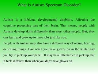 What is Autism Spectrum Disorder ? Autism is a lifelong, developmental disability. Affecting the cognitive processing part of their brain. That means, people with Autism develop skills differently than most other people. But, they can learn and grow up to have jobs just like you.  People with Autism may also have a different way of seeing, hearing, or feeling things. Like when you have gloves on in the winter and you try to pick up your pencil. It may be a little harder to pick up, but it feels different than when you don't have gloves on.  
