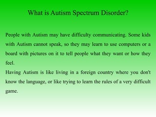 What is Autism Spectrum Disorder ? People with Autism may have difficulty communicating. Some kids with Autism cannot speak, so they may learn to use computers or a board with pictures on it to tell people what they want or how they feel.  Having Autism is like living in a foreign country where you don't know the language, or like trying to learn the rules of a very difficult game.  