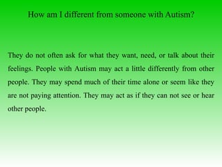 How am I different from someone with Autism? They do not often ask for what they want, need, or talk about their feelings. People with Autism may act a little differently from other people. They may spend much of their time alone or seem like they are not paying attention. They may act as if they can not see or hear other people.  
