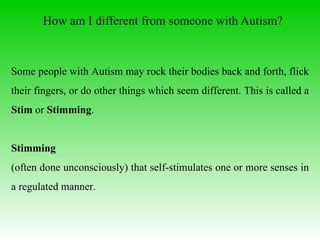 How am I different from someone with Autism? Some people with Autism may rock their bodies back and forth, flick their fingers, or do other things which seem different. This is called a  Stim  or  Stimming . Stimming   (often done unconsciously) that self-stimulates one or more senses in a regulated manner.   