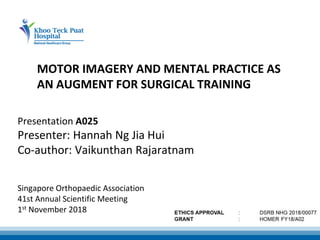 MOTOR IMAGERY AND MENTAL PRACTICE AS
AN AUGMENT FOR SURGICAL TRAINING
Singapore Orthopaedic Association
41st Annual Scientific Meeting
1st November 2018
Presentation A025
Presenter: Hannah Ng Jia Hui
Co-author: Vaikunthan Rajaratnam
 