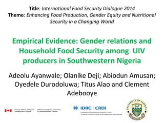 Title: International Food Security Dialogue 2014
Theme: Enhancing Food Production, Gender Equity and Nutritional
Security in a Changing World
Empirical Evidence: Gender relations and
Household Food Security among UIV
producers in Southwestern Nigeria
Adeolu Ayanwale; Olanike Deji; Abiodun Amusan; 
Oyedele Durodoluwa; Titus Alao and Clement 
Adebooye
 