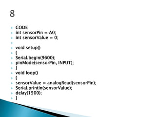 

















CODE
int sensorPin = A0;
int sensorValue = 0;
void setup()
{
Serial.begin(9600);
pinMode(sensorPin, INPUT);
}
void loop()
{
sensorValue = analogRead(sensorPin);
Serial.println(sensorValue);
delay(1500);
}

 