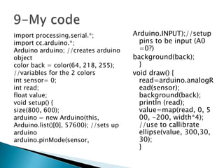import processing.serial.*;
import cc.arduino.*;
Arduino arduino; //creates arduino
object
color back = color(64, 218, 255);
//variables for the 2 colors
int sensor= 0;
int read;
float value;
void setup() {
size(800, 600);
arduino = new Arduino(this,
Arduino.list()[0], 57600); //sets up
arduino
arduino.pinMode(sensor,

Arduino.INPUT);//setup
pins to be input (A0
=0?)
background(back);
}
void draw() {
read=arduino.analogR
ead(sensor);
background(back);
println (read);
value=map(read, 0, 5
00, -200, width*4);
//use to callibrate
ellipse(value, 300,30,
30);
}

 