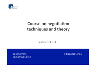 Course	
  on	
  nego*a*on	
  	
  
techniques	
  and	
  theory	
  
IE	
  Business	
  School	
  
	
  
	
  
Sessions	
  3	
  &	
  4	
  
Enrique	
  Peña	
  
Imma	
  Puig-­‐Simon	
  
 