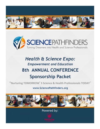 Health & Science Expo: 
Empowerment and Education 
8th ANNUAL CONFERENCE 
Sponsorship Packet 
“Nurturing 
TOMORROW’S 
Science 
& 
Health 
Professionals 
TODAY” 
www.SciencePathfinders.org 
Powered by: 
 