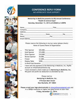 CONFERENCE 
REPLY 
FORM 
WE 
APPRECIATE 
YOUR 
SUPPORT! 
Mentoring in Medicine presents its 8th Annual Conference 
“Health & Science Expo” 
Saturday, December 13, 2014 at 8:00AM to 3:00PM 
Name___________________________________Title____________________ 
Company________________________________________________________ 
Address_________________________________________________________ 
City____________________________State________________Zip_________ 
Phone_______________________________Fax_________________________ 
Email Address____________________________________________________ 
Please reserve the following in my/our name (please check): 
Name of Guests/Name of Organization 
__ Title Sponsor $25,000__________________________________ 
__ Gold Sponsor $15,000__________________________________ 
__ Silver Sponsor $10,000__________________________________ 
__ Bronze Sponsor $5,000___________________________________ 
__ Friend $1,000___________________________________ 
__ Display Table $250_____________________________________ 
__ In-Kind/Cash Donation ______________________________________ 
__ I have sent the payment to the Mentoring in Medicine, Inc. PayPal 
account at info@medicalmentor.org 
__ I have enclosed a check made out to Mentoring in Medicine, Inc. 
We grant non-profit tax deduction as allowable by law. 
Please mail to: 
Mentoring in Medicine, Inc. 
177A East Main Street 
New Rochelle, NY 10804 
Please e-mail your logo electronically to mimconference@gmail.com and 
in a 300dpi resolution or higher and jpeg format no later than 
Friday, November 21, 2014. 
5 
