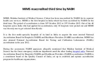 MIMS reaccredited third time by NABH
MIMS, Malabar Institute of Medical Science, Calicut has been reaccredited by NABH for its superior
health care services. MIMS is the first hospital in India which has been accredited by NABH for the
third time. The period of accreditation is from 30th October 2012 to 29th October 2015. Out of the 40
hospitals across India who had applied for accreditation, only 16 hospitals were picked out and MIMS
was the only one to get selected from Kerala.
It is the first multi-specialty hospitals of its kind in India to acquire the most insisted National
Accreditation Board for Hospitals (NABH) and Healthcare Providers (NABH) accreditation. MIMS has
also attained National Accreditation Board for Testing and Calibration Laboratories (NABL)
accreditation in the year 2012.
During the assessment, NABH appraisers allegedly mentioned that Malabar Institute of Medical
Science has the finest emergency medicine department amid the other leading hospital india. National
Accreditation Board for Hospitals (NABH) and Healthcare Providers (NABH) accreditation (NABH) is
a constituent board of the Quality Council of India, set up to establish and operate accreditation
program for healthcare organizations.
 
