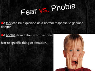 A fear can be explained as a normal response to genuine
danger.
A phobia is an extreme or irrational
fear to specific thing or situation.
 