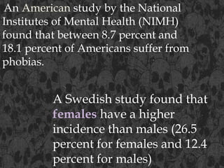 An American study by the National
Institutes of Mental Health (NIMH)
found that between 8.7 percent and
18.1 percent of Americans suffer from
phobias.
A Swedish study found that
females have a higher
incidence than males (26.5
percent for females and 12.4
percent for males)
 