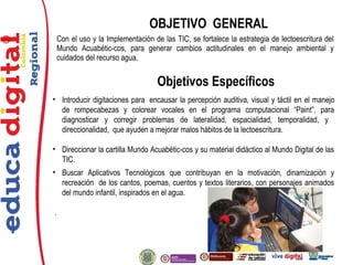 ®
Con el uso y la Implementación de las TIC, se fortalece la estrategia de lectoescritura del
Mundo Acuabétic-cos, para generar cambios actitudinales en el manejo ambiental y
cuidados del recurso agua.
OBJETIVO GENERAL
Objetivos Específicos
• Introducir digitaciones para encausar la percepción auditiva, visual y táctil en el manejo
de rompecabezas y colorear vocales en el programa computacional “Paint”, para
diagnosticar y corregir problemas de lateralidad, espacialidad, temporalidad, y
direccionalidad, que ayuden a mejorar malos hábitos de la lectoescritura.
• Direccionar la cartilla Mundo Acuabétic-cos y su material didáctico al Mundo Digital de las
TIC.
• Buscar Aplicativos Tecnológicos que contribuyan en la motivación, dinamización y
recreación de los cantos, poemas, cuentos y textos literarios, con personajes animados
del mundo infantil, inspirados en el agua.
.
 