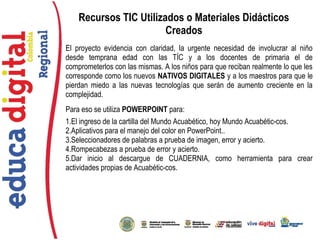 El proyecto evidencia con claridad, la urgente necesidad de involucrar al niño
desde temprana edad con las TÍC y a los docentes de primaria el de
comprometerlos con las mismas. A los niños para que reciban realmente lo que les
corresponde como los nuevos NATIVOS DIGITALES y a los maestros para que le
pierdan miedo a las nuevas tecnologías que serán de aumento creciente en la
complejidad.
Para eso se utiliza POWERPOINT para:
1.El ingreso de la cartilla del Mundo Acuabético, hoy Mundo Acuabétic-cos.
2.Aplicativos para el manejo del color en PowerPoint..
3.Seleccionadores de palabras a prueba de imagen, error y acierto.
4.Rompecabezas a prueba de error y acierto.
5.Dar inicio al descargue de CUADERNIA, como herramienta para crear
actividades propias de Acuabétic-cos.
Recursos TIC Utilizados o Materiales Didácticos
Creados
 