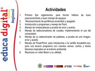 ®
Actividades
1. Primero fijar reglamentos, para formar hábitos de buen
posicionamiento y buen manejo de equipos.
2. Reconocimiento de periféricos encendido y apagado.
3. Introducción a programas y manejo de Paint.
4. Manejo de rompecabezas a prueba de error y acierto.
5. Manejo de seleccionadores de vocales, implementando el uso del
computador.
6. Manejo de un seleccionador de palabras, a prueba de una imagen,
error y acierto.
7. Manejo de PowerPoint, para introducirse a la cartilla Acuabétic-cos,
para una lectura progresiva con cuentos versos, cantos y textos
literarios inspirados en el entorno ambiental.
8. Reconoce un video Beam y su utilidad.
 