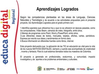 Según las competencias planteadas en las áreas de Lenguaje, Ciencias
Naturales y Tecnología y de acuerdo a las actividades propuestas para el presente
proyecto, los Aprendizajes Logrados para el grado primero son:
1.Identifica aparatos que utilizamos hoy y que no se utilizaron en épocas pasadas, como
los computadores, Video Beam, cámaras de video, fotografía, entre otros.
2.Manejo de programas como Paint, Word y PowerPoint, entre otros.
3.Lee diferentes clases de textos, manuales, tarjetas, afiches, cartas, periódicos.
Expresa por escrito sus ideas y sentimientos en forma clara.
4.Busca información en diferentes fuentes como libros, internet.
Este proyecto demuestra que la aplicación de las TIC en educación es vital para la vida
de los nuevos NATIVOS DIGITALES, siempre y cuando sea acompañada de creatividad
, invento y fantasía. Para lo cual estamos llamados todos los maestros de Colombia.
El proyecto a generado en profesionales, exalumnos, y comunidad, impacto
investigativo y de aportes a los problemas ambientales y culturales.
Aprendizajes Logrados
 