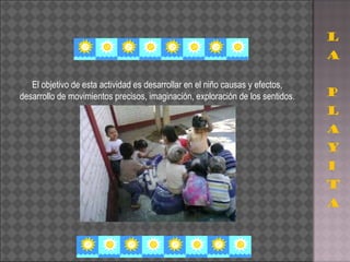 El objetivo de esta actividad es desarrollar en el niño causas y efectos, desarrollo de movimientos precisos, imaginación, exploración de los sentidos. 