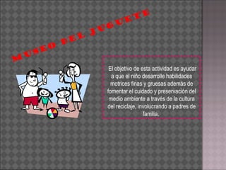 El objetivo de esta actividad es ayudar a que el niño desarrolle habilidades motrices finas y gruesas además de fomentar el cuidado y preservación del medio ambiente a través de la cultura del reciclaje, involucrando a padres de familia.  MUSEO DEL JUGUETE 