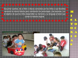 Escuchar cuentos, de un libro o discos conocidos por los niños o sus favoritos narrando la misma historia pero cambiando los personajes y las escenas, con el objetivo de que los niños desarrollen su memoria y su lenguaje al tener que contar la historia original. 