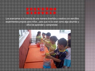 Los acercamos a la ciencia de una manera divertida y creativa con sencillos experimentos propios para niños , para que no la vean como algo aburrido y difícil de aprender y comprender. PEQUEÑOS EINSTEIN 