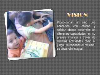 Proporcionar al niño una educación con calidad y calidez, donde desarrolle las diferentes capacidades  en su primera infancia a través de distintas actividades como el juego, potenciando al máximo  su desarrollo integral. 