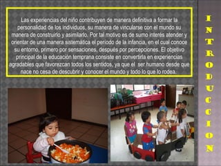 Las experiencias del niño contribuyen de manera definitiva a formar la personalidad de los individuos, su manera de vincularse con el mundo su manera de construirlo y asimilarlo. Por tal motivo es de sumo interés atender y orientar de una manera sistemática el período de la infancia, en el cual conoce su entorno, primero por sensaciones, después por percepciones. El objetivo principal de la educación temprana consiste en convertirla en experiencias agradables que favorezcan todos los sentidos, ya que el  ser humano desde que nace no cesa de descubrir y conocer el mundo y todo lo que lo rodea.  