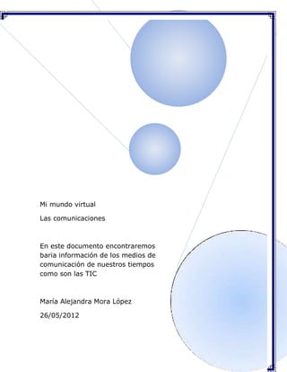 Mi mundo virtual

Las comunicaciones



En este documento encontraremos
baria información de los medios de
comunicación de nuestros tiempos
como son las TIC



María Alejandra Mora López

26/05/2012
 