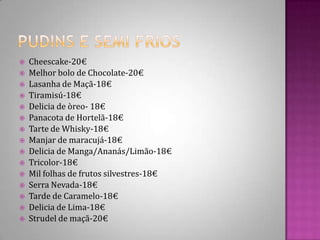 Pudins e Semi friosCheescake-20€Melhor bolo de Chocolate-20€Lasanha de Maçã-18€ Tiramisú-18€Delicia de òreo- 18€Panacota de Hortelã-18€Tarte de Whisky-18€Manjar de maracujá-18€Delicia de Manga/Ananás/Limão-18€Tricolor-18€Mil folhas de frutos silvestres-18€Serra Nevada-18€Tarde de Caramelo-18€Delicia de Lima-18€Strudel de maçã-20€ 