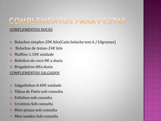 Complementos para festasCOMPLEMENTOS DOCESBolachas simples-20€ kilo(Cada bolacha tem 6 /10gramas)Bolachas de temas-24€ kiloMuffins-1.10€ unidadeBolinhos de coco-8€ a duziaBrigadeiros-8€a duziaCOMPLEMENTOS SALGADOSSalgadinhos-0.40€ unidadeTábua de Patés-sob consultaFofinhos-sob consultaCrostinis-Sob consultaMini-pizzas-sob consultaMini sandes-Sob consulta