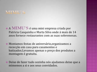 Mimu`sAMIMU`Sé uma mini empresa criada por Patricia Casquinha e Marta Silva onde á mais de 14 anos fornece restaurantes com as suas sobremesas.Montamos festas de aniversário,organizamos a  rececção em casa para casamentos e batizados.Levamos apenas o preço dos produtos a montagem é gratuita.Deixe de fazer tudo sozinha nós ajudamos deixe que a mimemos a si e aos seus convidados.