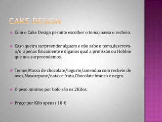 Cake DesignCom o Cake Design permite escolher o tema,massa o recheio.Caso queira surpreender alguem e não sabe o tema,descreva-a/o  apenas fisicamente e diganos qual a profissão ou Hobbie que nos surpreendemos.Temos Massa de chocolate/iogurte/amendoa com recheio de ovos,Mascarpone/natas e fruta,Chocolate branco e negro.O peso minimo por bolo são os 2Kilos.Preço por Kilo apenas 18 €