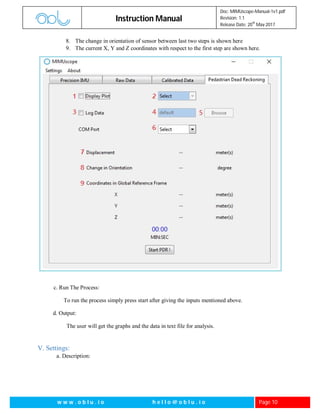 Instruction Manual
Doc: MIMUscope-Manual-1v1.pdf
Revision: 1.1
Release Date: 20
th
May 2017
w w w . o b l u . i o h e l l o @ o b l u . i o Page 10
8. The change in orientation of sensor between last two steps is shown here
9. The current X, Y and Z coordinates with respect to the first step are shown here.
c. Run The Process:
To run the process simply press start after giving the inputs mentioned above.
d. Output:
The user will get the graphs and the data in text file for analysis.
V. Settings:
a. Description:
 