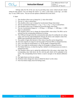 Instruction Manual
Doc: MIMUscope-Manual-1v1.pdf
Revision: 1.1
Release Date: 20
th
May 2017
w w w . o b l u . i o h e l l o @ o b l u . i o Page 11
Settings make the life of the user easy by providing many sensor related and plot related
setting for data analysis. User can change the sensor’s ‘g’ value, a scale range, g scale rage , can make
any 1 or any 2 IMUs active . The user can also upload a calibration file in the sensor.
b. Input:
1. This checkbox allows user to change the ‘g’ value when ticked.
2. The new ‘g’ value is entered here.
3. This checkbox allows user to change the Accelerometer Range when ticked.
4. The new Accelerometer Range (ie. +/- 2 g, +/- 4 g, +/- 8 g, +/- 16 g ) is selected here.
5. This checkbox allows user to change the Gyroscope Range when ticked
6. The new Accelerometer Range (ie. +/- 250 deg s, +/- 500 deg/s, +/- 1000 deg/s, +/- 2000
deg/s ) is selected here.
7. This checkbox allows user to change the Selected IMUs when ticked. The IMUs can be
selected from the corresponding checkboxes by ticking.
8. The COM port through which the communication takes place for sending the new setting
values and receiving acknowledgements between the device and computer comes here.
MIMUscope automatically detects the active COM ports.
9. The number of digits after decimal in float values in log files can be changed here.
10. The Time range(X axis range for real time graph in Precision IMU) is changed from here.
11. The Y axis range for accelerometer in ‘g’ for the graphs is changed from here.
12. The Y axis range for accelerometer in deg/s for the graphs is changed from here.
13. The Default Directory, in which the log files (‘default’) of all the processes are stored, is
changed from here.
14. This checkbox allows user to upload the calibration file in the sensor, when ticked. The
corresponding entry field shows the file with the path which will be uploaded in the
sensor. The corresponding browse button is used to navigate to the desired calibration
file.
15. The Apply button sets the new settings.
16. The Reset values changes the values to default but doesn’t set the values.
17. The Close button simply closes the Settings menu.
 