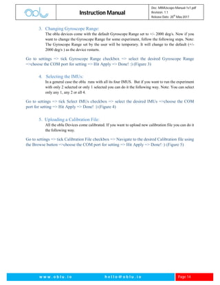 Instruction Manual
Doc: MIMUscope-Manual-1v1.pdf
Revision: 1.1
Release Date: 20
th
May 2017
w w w . o b l u . i o h e l l o @ o b l u . i o Page 14
3. Changing Gyroscope Range:
The oblu devices come with the default Gyroscope Range set to +/- 2000 deg/s. Now if you
want to change the Gyroscope Range for some experiment, follow the following steps. Note:
The Gyroscope Range set by the user will be temporary. It will change to the default (+/-
2000 deg/s ) as the device restarts.
Go to settings => tick Gyroscope Range checkbox => select the desired Gyroscope Range
=>choose the COM port for setting => Hit Apply => Done! :) (Figure 3)
4. Selecting the IMUs:
In a general case the oblu runs with all its four IMUS. But if you want to run the experiment
with only 2 selected or only 1 selected you can do it the following way. Note: You can select
only any 1, any 2 or all 4.
Go to settings => tick Select IMUs checkbox => select the desired IMUs =>choose the COM
port for setting => Hit Apply => Done! :) (Figure 4)
5. Uploading a Calibration File:
All the oblu Devices come calibrated. If you want to upload new calibration file you can do it
the following way.
Go to settings => tick Calibration File checkbox => Navigate to the desired Calibration file using
the Browse button =>choose the COM port for setting => Hit Apply => Done! :) (Figure 5)
 