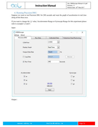 Instruction Manual
Doc: MIMUscope-Manual-1v1.pdf
Revision: 1.1
Release Date: 20
th
May 2017
w w w . o b l u . i o h e l l o @ o b l u . i o Page 16
6. Running Precision IMU:
Suppose we want to run Precision IMU for 200 seconds and want the graph of acceleration in real time
along all the three axes.
If you want to change the ‘g’ value, Accelerometer Range or Gyroscope Range for this experiment please
refer to example 1,2 and 3.
Input:
Output :
 