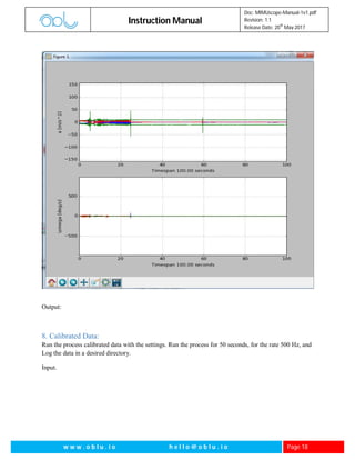 Instruction Manual
Doc: MIMUscope-Manual-1v1.pdf
Revision: 1.1
Release Date: 20
th
May 2017
w w w . o b l u . i o h e l l o @ o b l u . i o Page 18
Output:
8. Calibrated Data:
Run the process calibrated data with the settings. Run the process for 50 seconds, for the rate 500 Hz, and
Log the data in a desired directory.
Input.
 